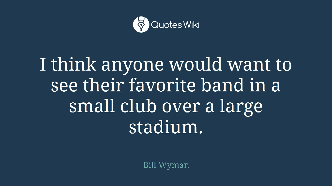 I think anyone would want to see their favorite band in a small club over a large stadium.