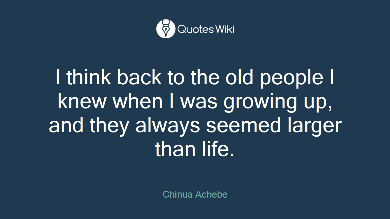 I think back to the old people I knew when I was growing up, and they always seemed larger than life.