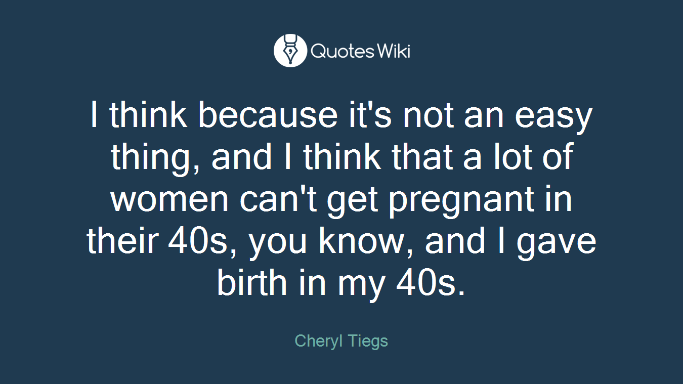 I think because it's not an easy thing, and I think that a lot of women can't get pregnant in their 40s, you know, and I gave birth in my 40s.