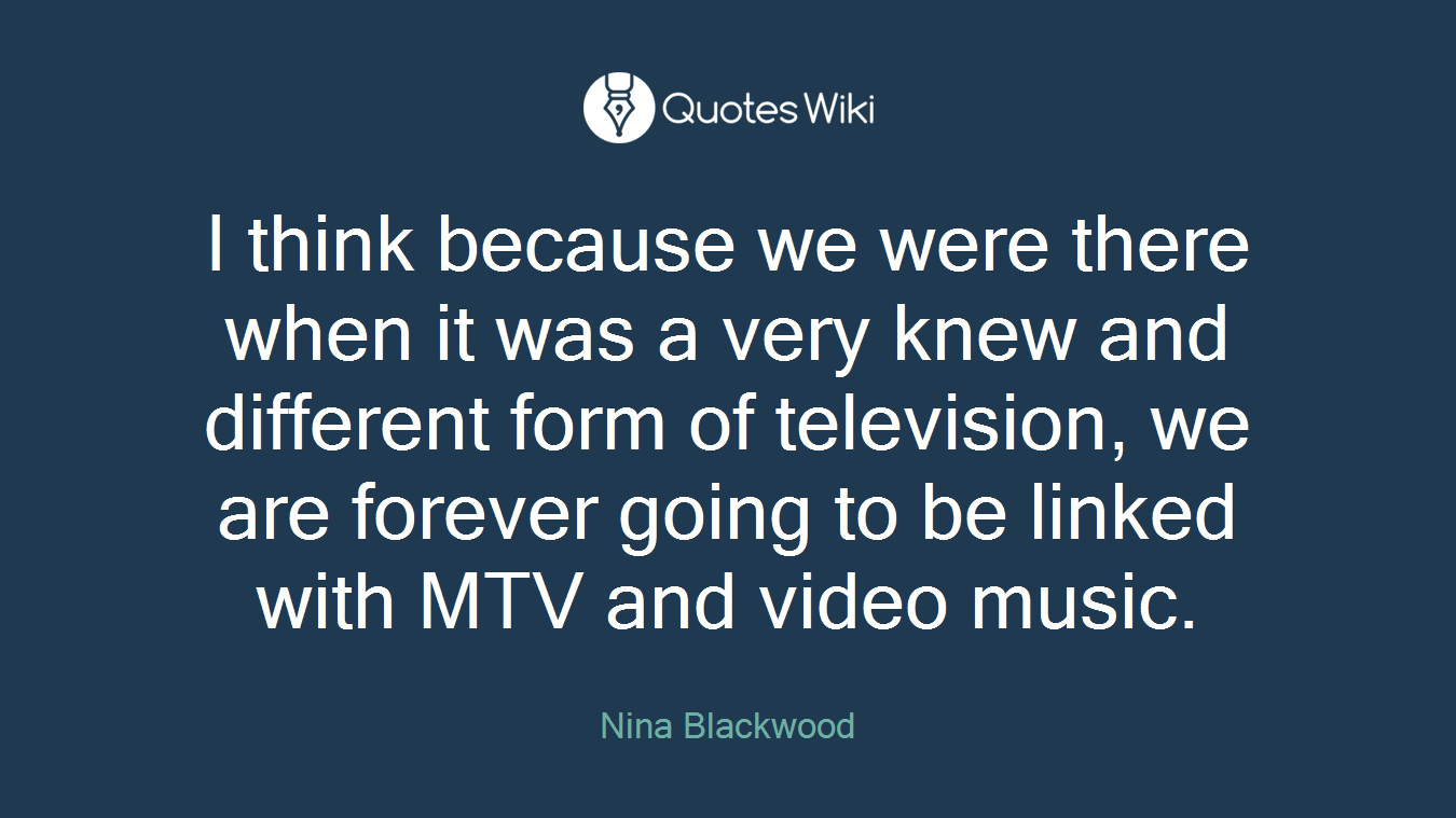 I think because we were there when it was a very knew and different form of television, we are forever going to be linked with MTV and video music.