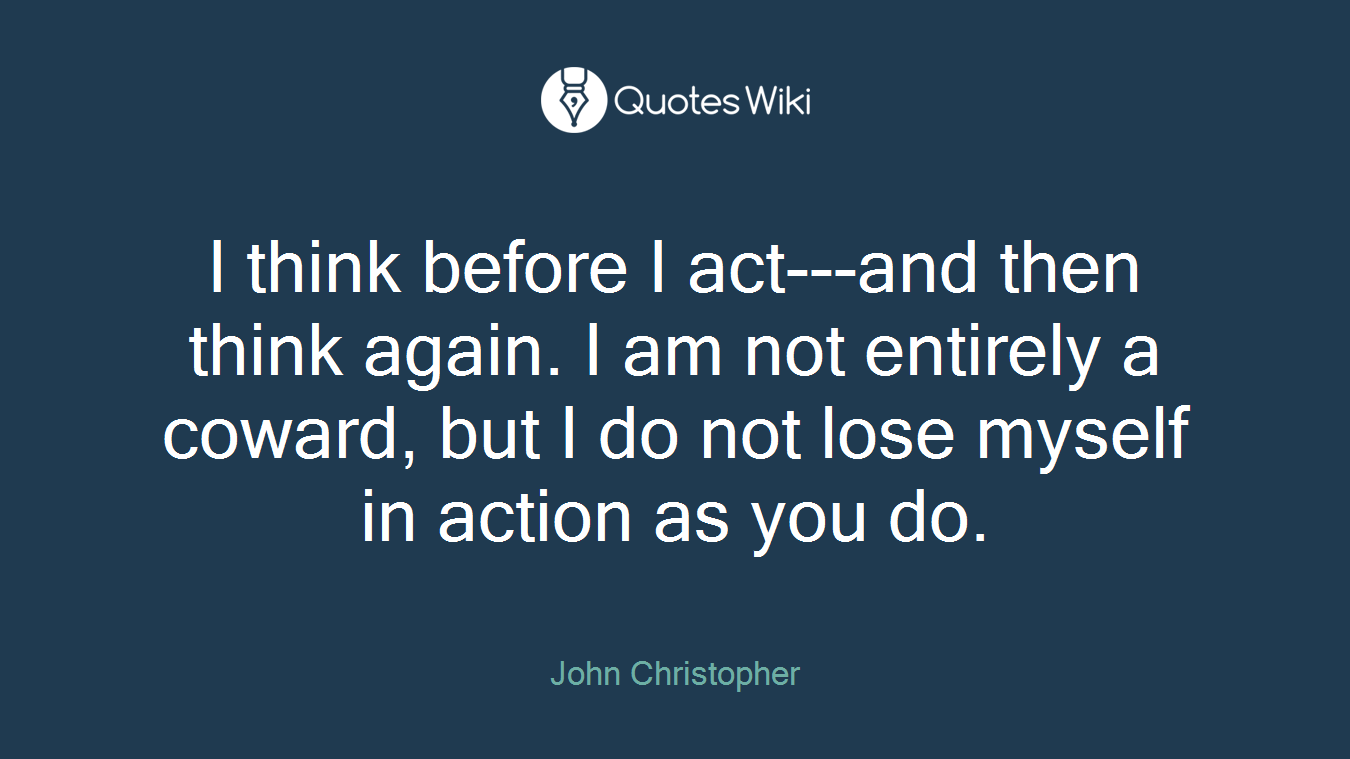 I think before I act---and then think again. I am not entirely a coward, but I do not lose myself in action as you do.