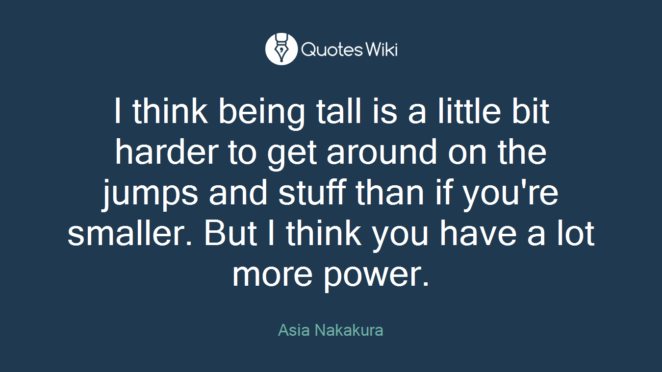 I think being tall is a little bit harder to get around on the jumps and stuff than if you're smaller. But I think you have a lot more power.