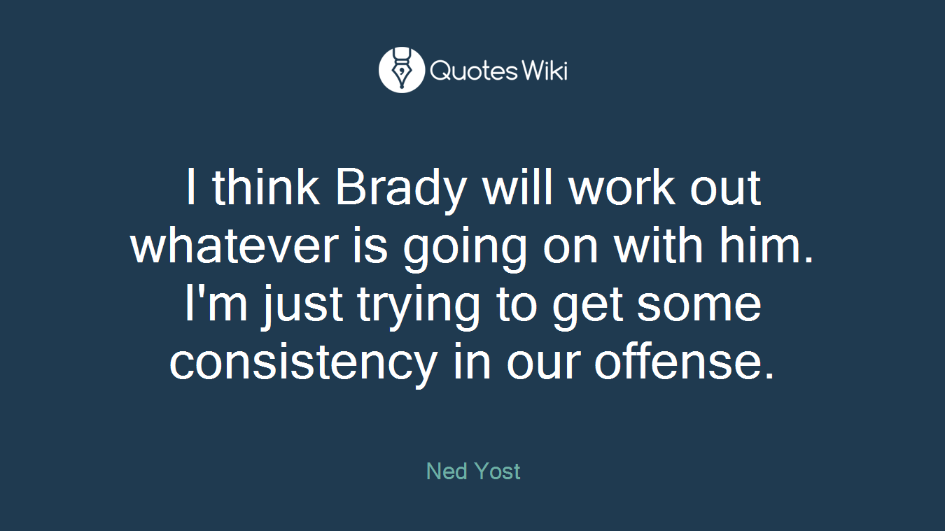 I think Brady will work out whatever is going on with him. I'm just trying to get some consistency in our offense.