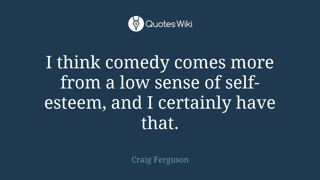 I think comedy comes more from a low sense of self-esteem, and I certainly have that.