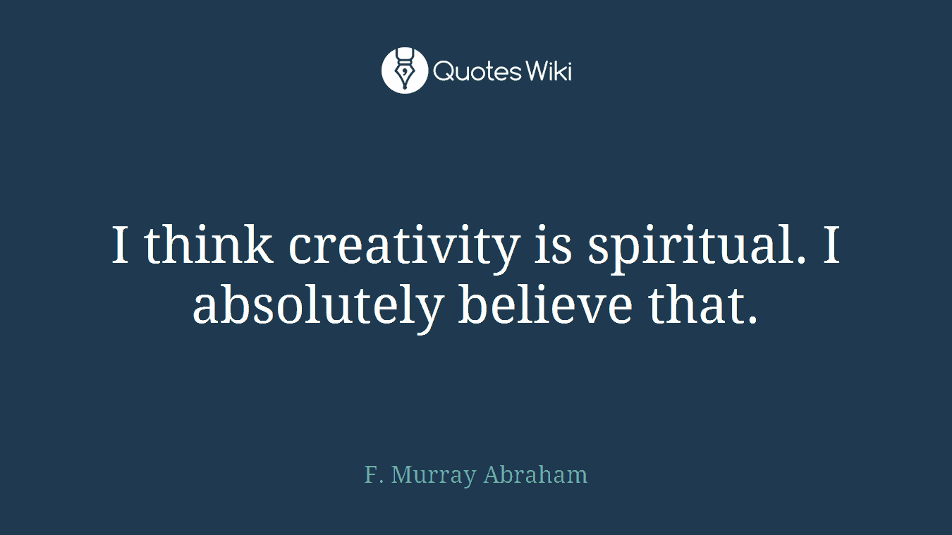 I think creativity is spiritual. I absolutely believe that.