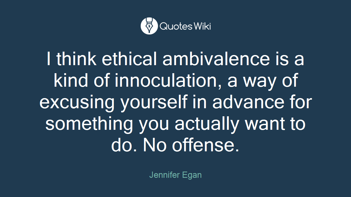 I think ethical ambivalence is a kind of innoculation, a way of excusing yourself in advance for something you actually want to do. No offense.