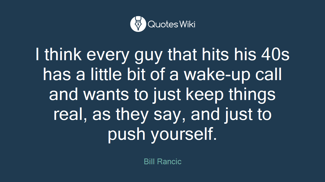 I think every guy that hits his 40s has a little bit of a wake-up call and wants to just keep things real, as they say, and just to push yourself.