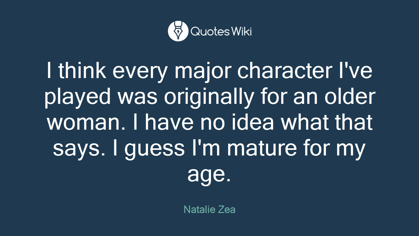 I think every major character I've played was originally for an older woman. I have no idea what that says. I guess I'm mature for my age.