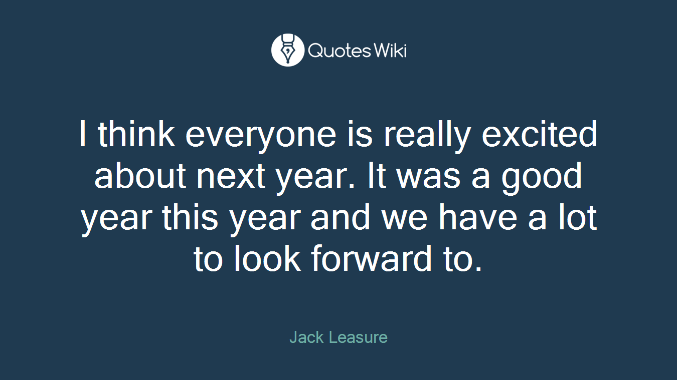 I think everyone is really excited about next year. It was a good year this year and we have a lot to look forward to.
