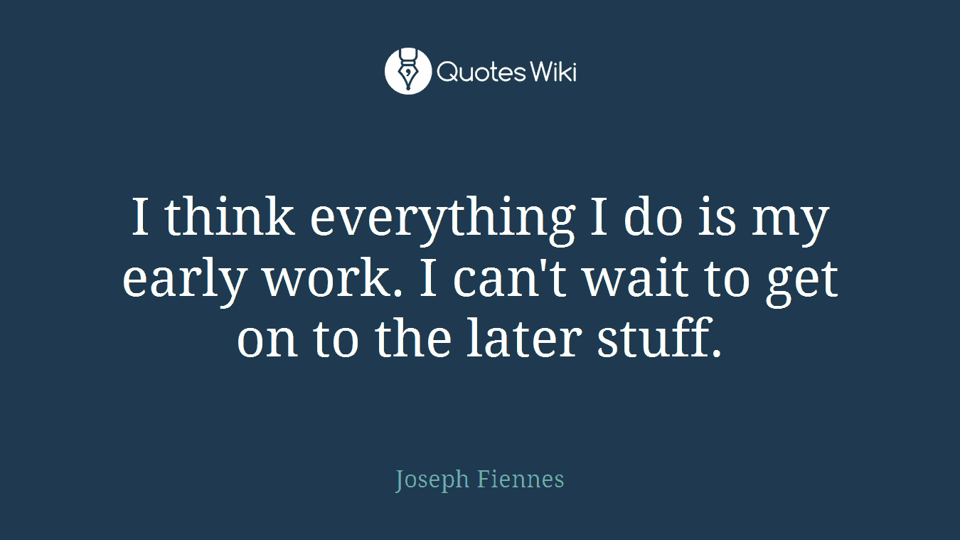 I think everything I do is my early work. I can't wait to get on to the later stuff.