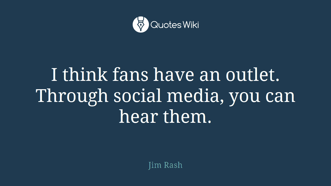 I think fans have an outlet. Through social media, you can hear them.