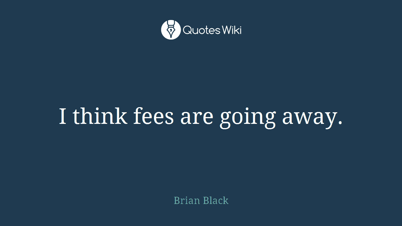 I think fees are going away.
