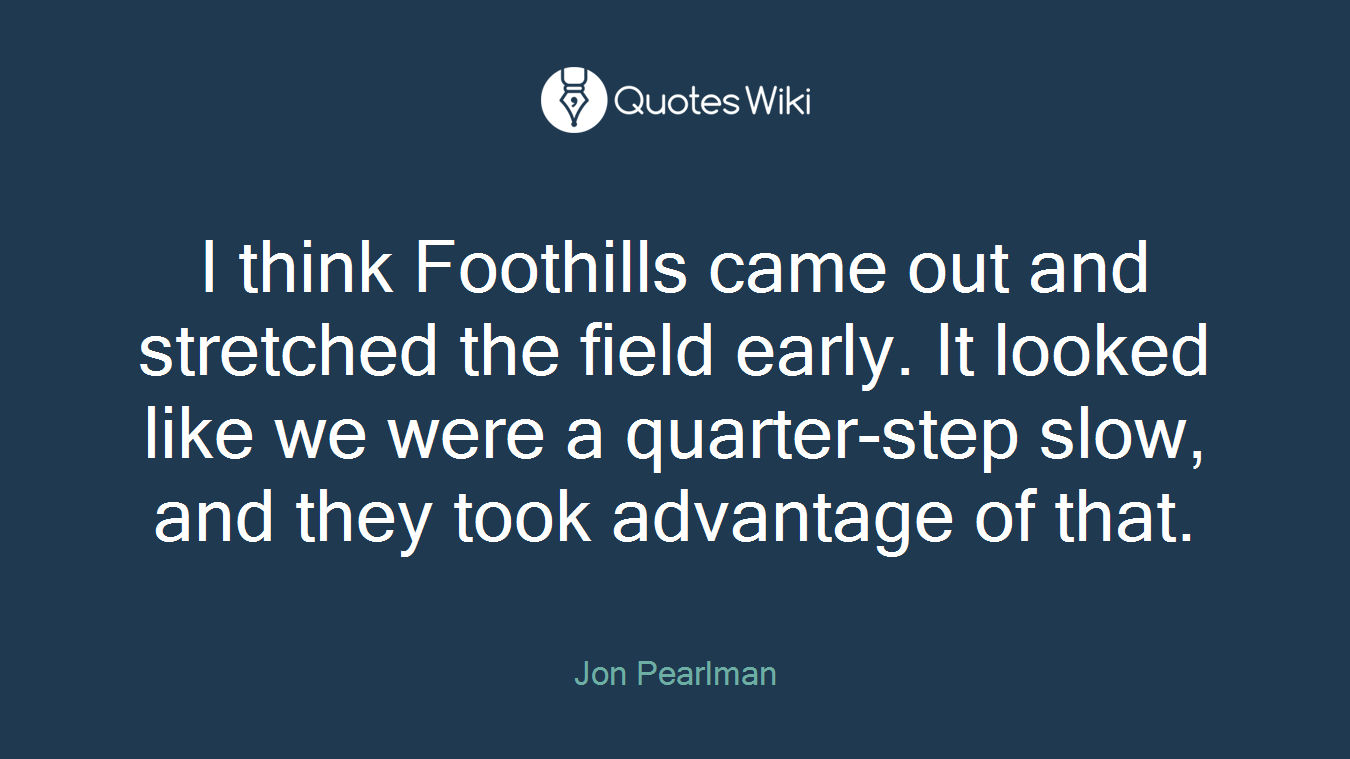 I think Foothills came out and stretched the field early. It looked like we were a quarter-step slow, and they took advantage of that.