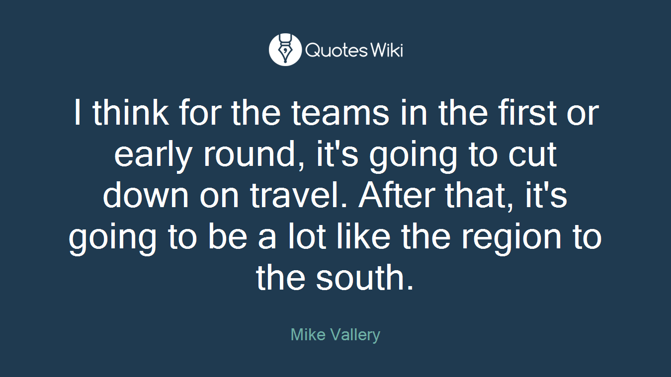 I think for the teams in the first or early round, it's going to cut down on travel. After that, it's going to be a lot like the region to the south.
