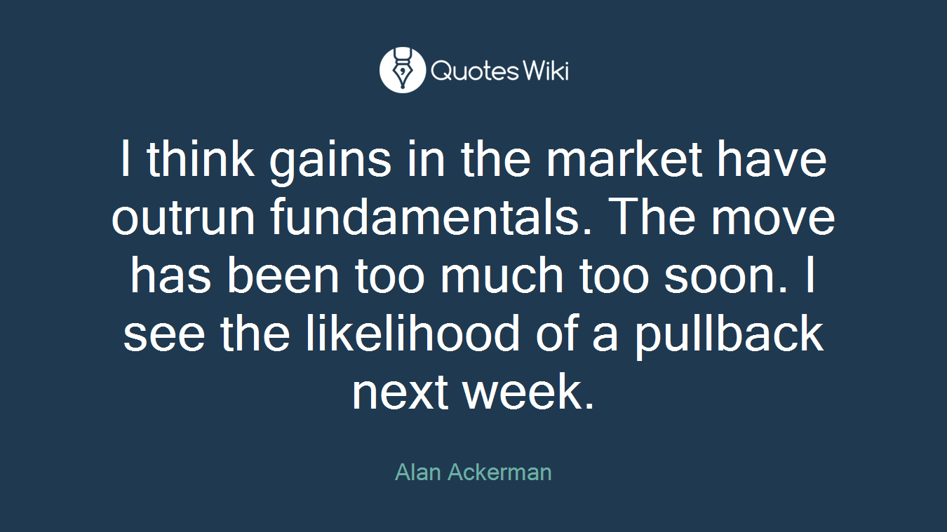 I think gains in the market have outrun fundamentals. The move has been too much too soon. I see the likelihood of a pullback next week.