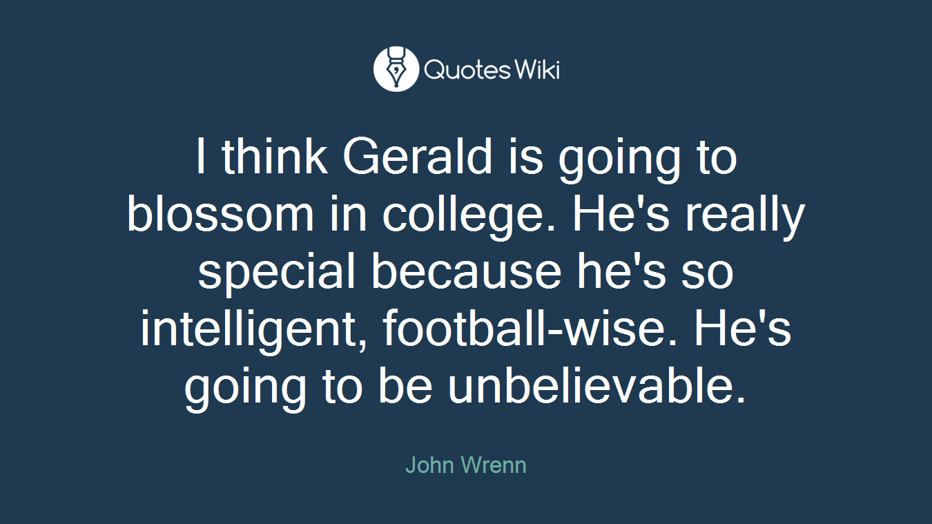 I think Gerald is going to blossom in college. He's really special because he's so intelligent, football-wise. He's going to be unbelievable.