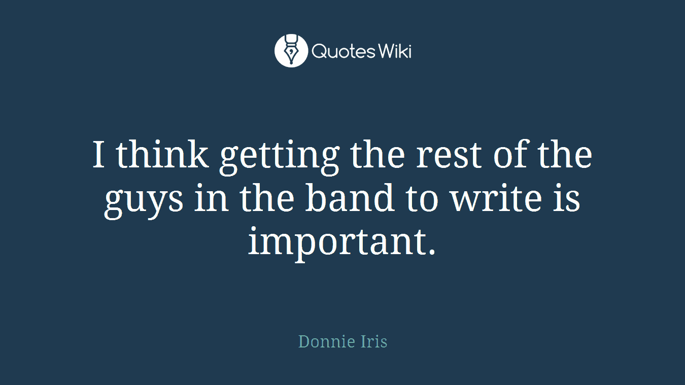 I think getting the rest of the guys in the band to write is important.