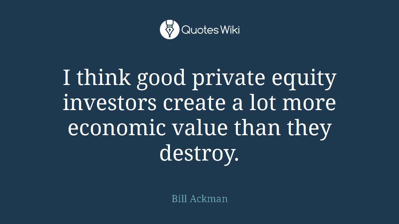 I think good private equity investors create a lot more economic value than they destroy.
