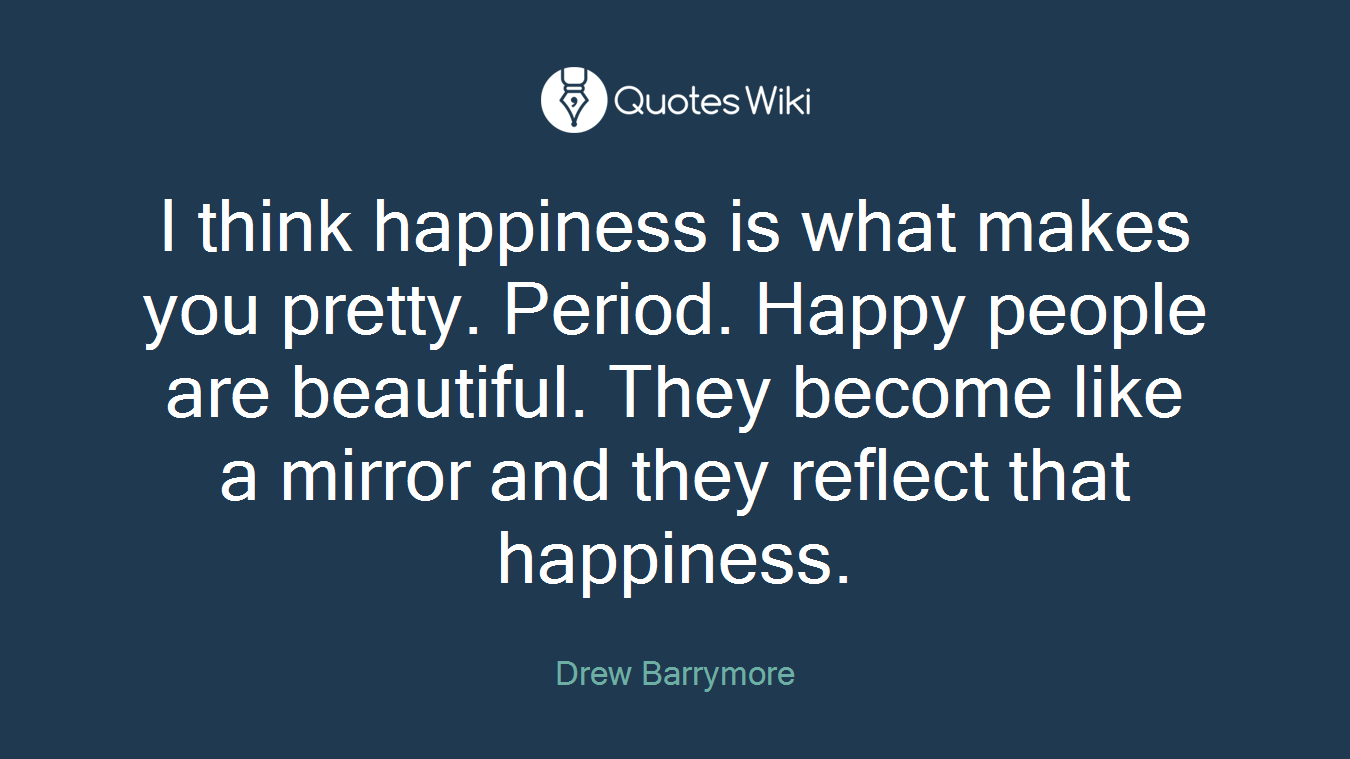 I think happiness is what makes you pretty. Period. Happy people are beautiful. They become like a mirror and they reflect that happiness.