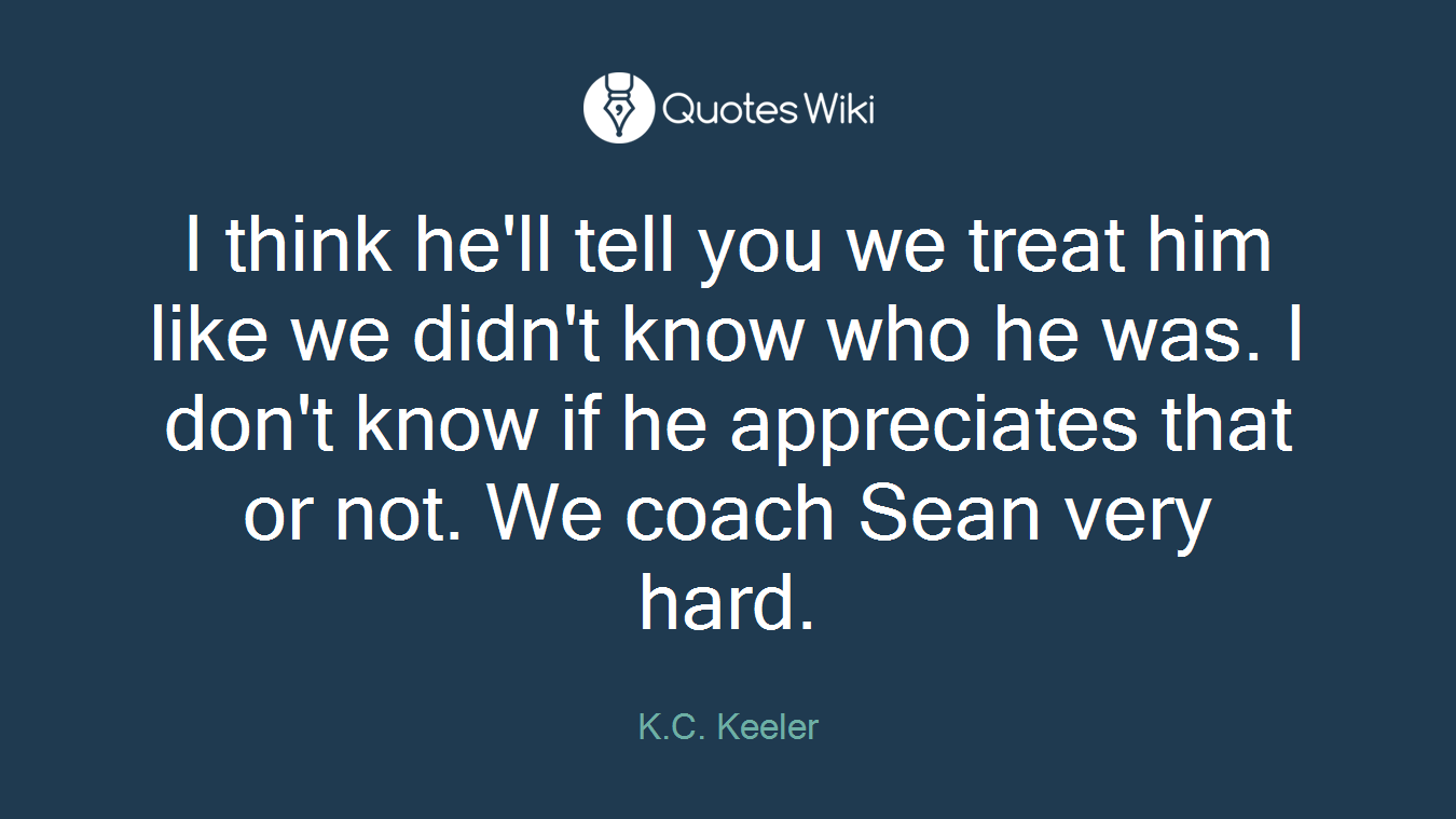 I think he'll tell you we treat him like we didn't know who he was. I don't know if he appreciates that or not. We coach Sean very hard.