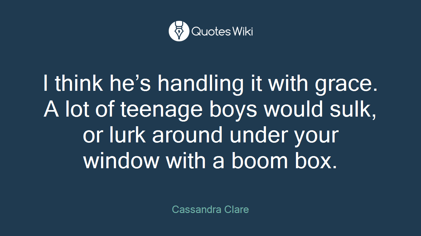 I think he’s handling it with grace. A lot of teenage boys would sulk, or lurk around under your window with a boom box.
