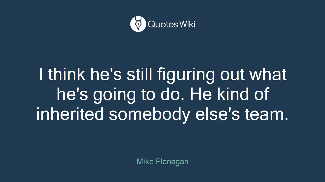 I think he's still figuring out what he's going to do. He kind of inherited somebody else's team.