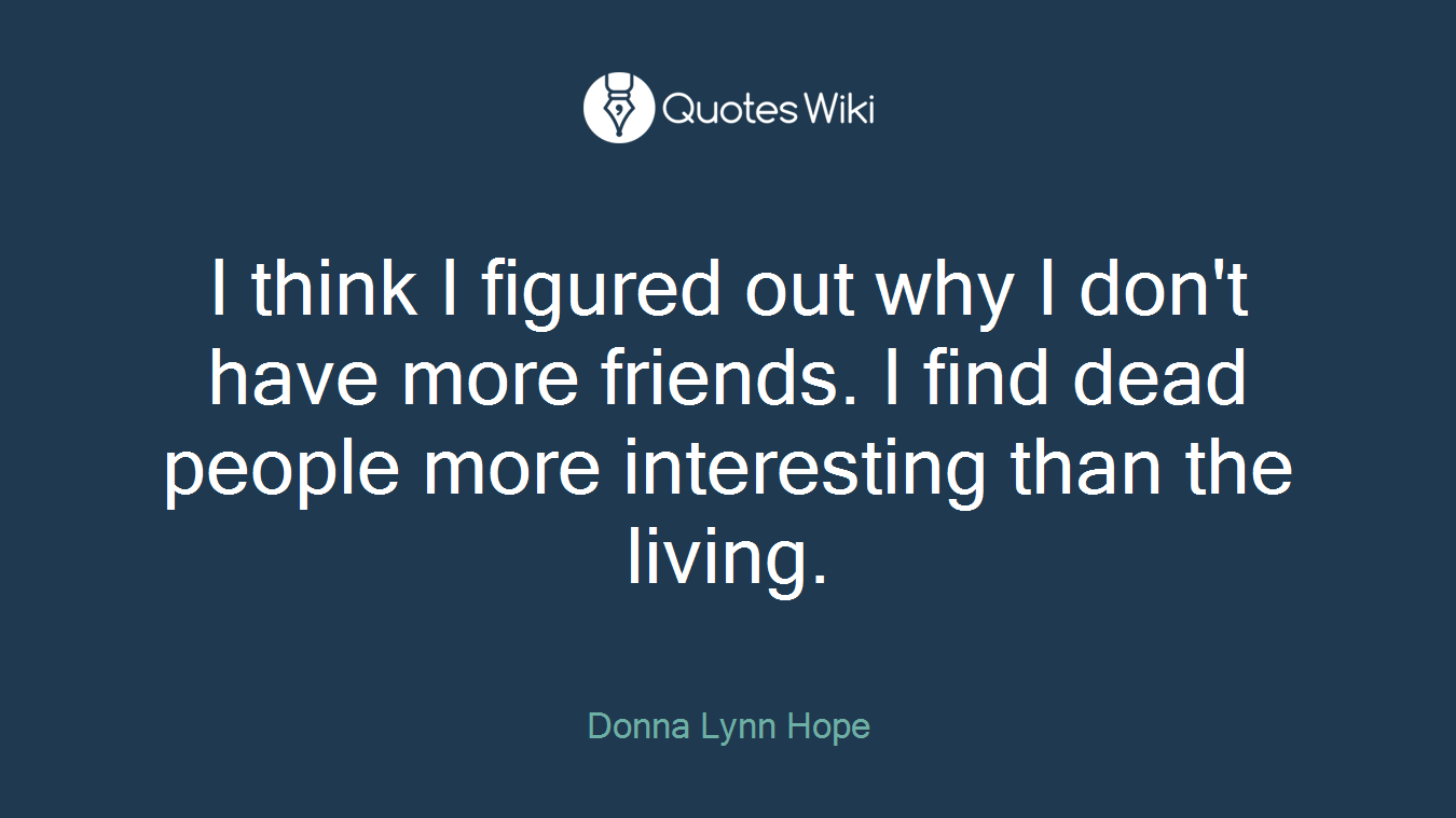 I think I figured out why I don't have more friends. I find dead people more interesting than the living.
