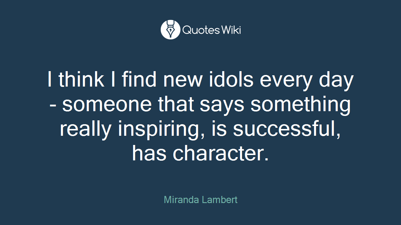 I think I find new idols every day - someone that says something really inspiring, is successful, has character.