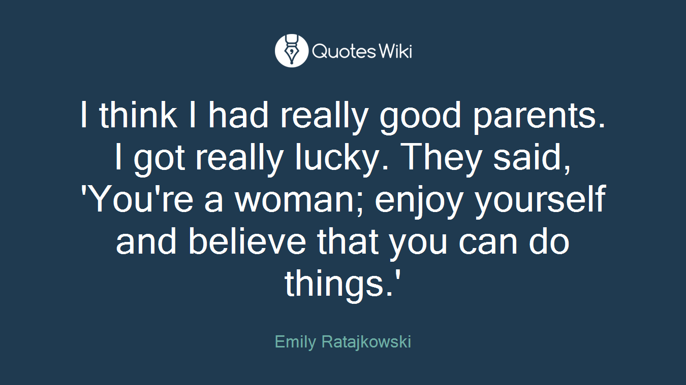 I think I had really good parents. I got really lucky. They said, 'You're a woman; enjoy yourself and believe that you can do things.'