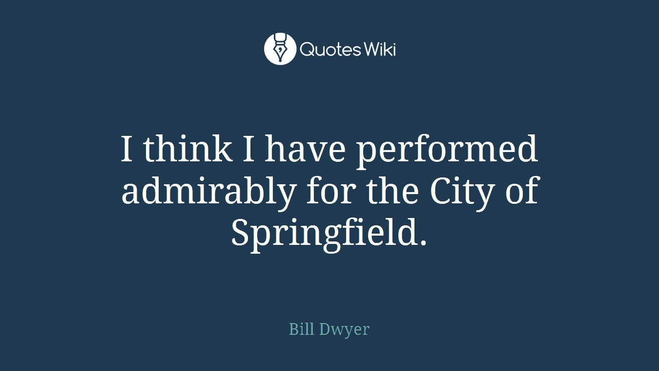 I think I have performed admirably for the City of Springfield.