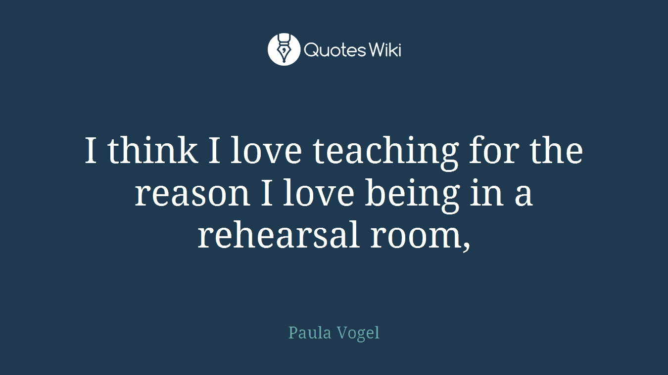 I think I love teaching for the reason I love being in a rehearsal room,