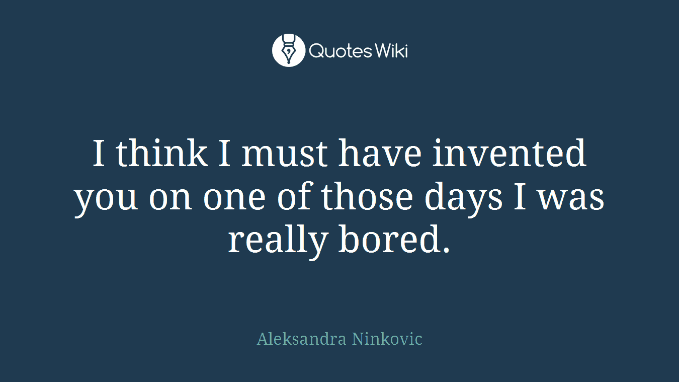 I think I must have invented you on one of those days I was really bored.