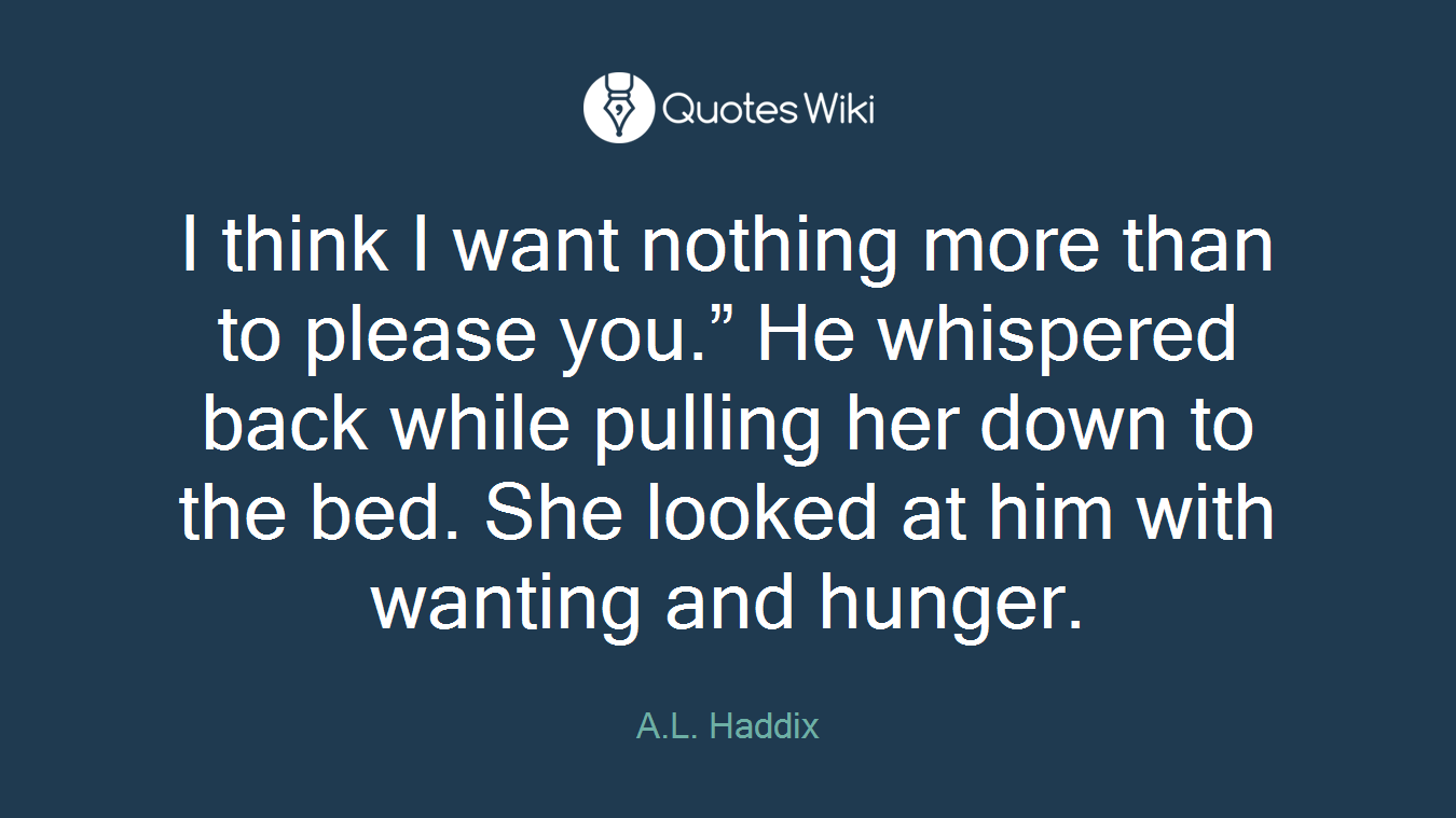 I think I want nothing more than to please you.” He whispered back while pulling her down to the bed. She looked at him with wanting and hunger.