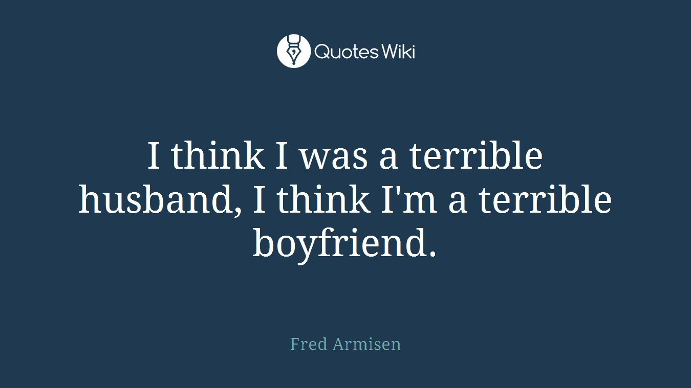 I think I was a terrible husband, I think I'm a terrible boyfriend.