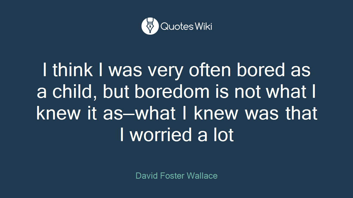 I think I was very often bored as a child, but boredom is not what I knew it as—what I knew was that I worried a lot