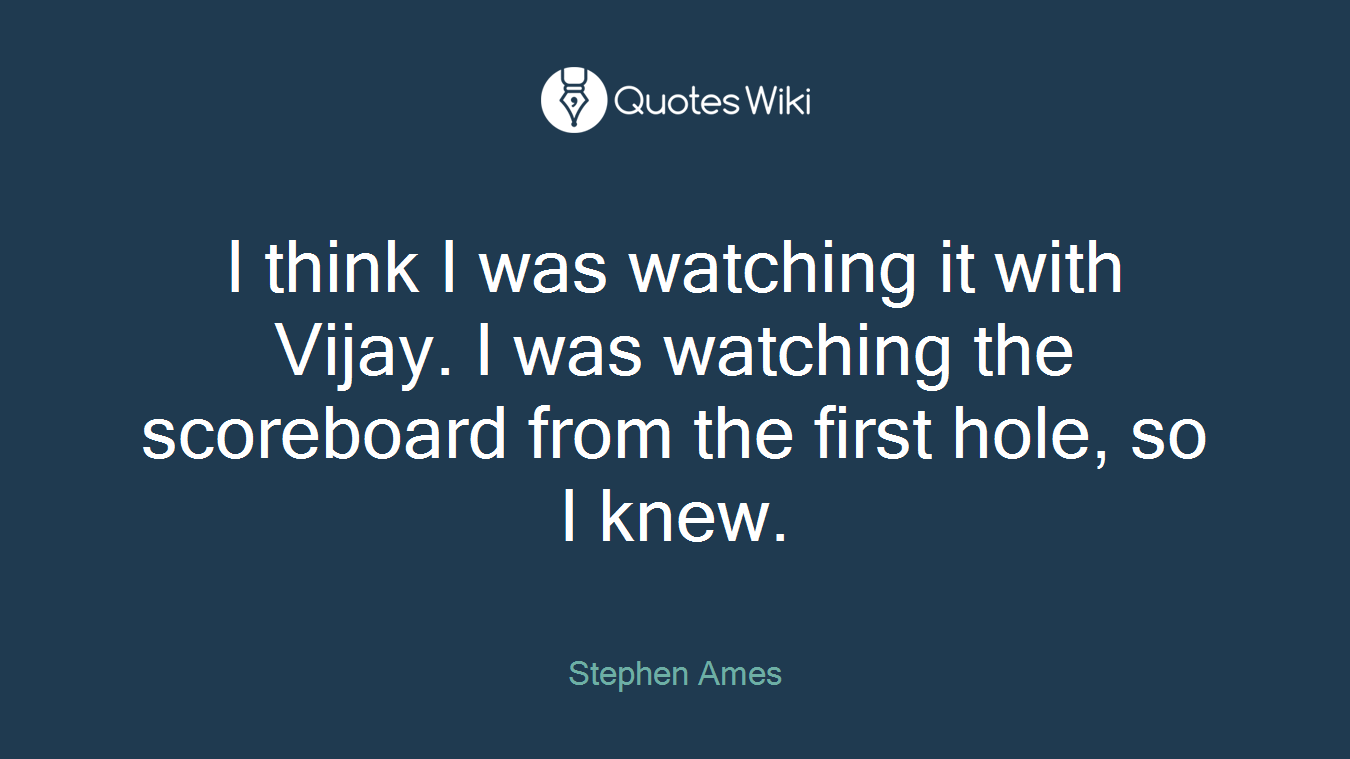 I think I was watching it with Vijay. I was watching the scoreboard from the first hole, so I knew.