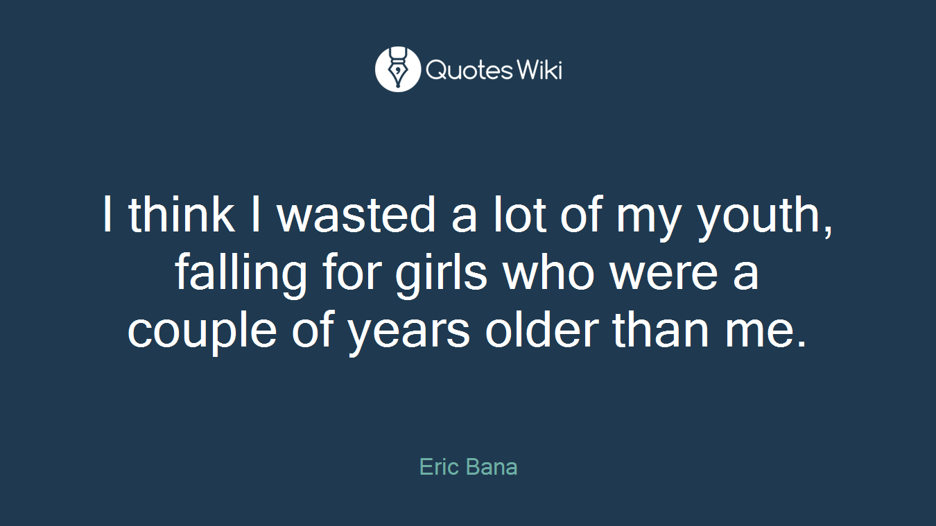 I think I wasted a lot of my youth, falling for girls who were a couple of years older than me.