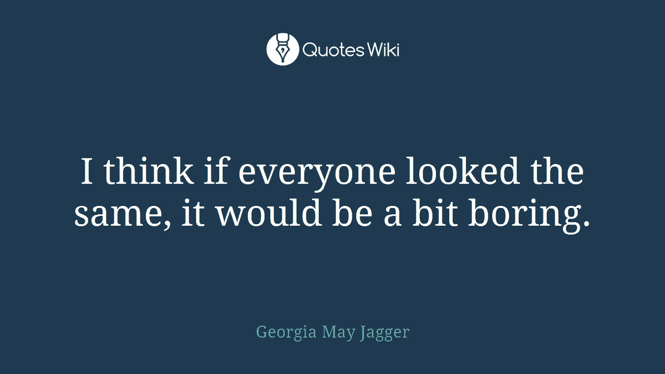I think if everyone looked the same, it would be a bit boring.