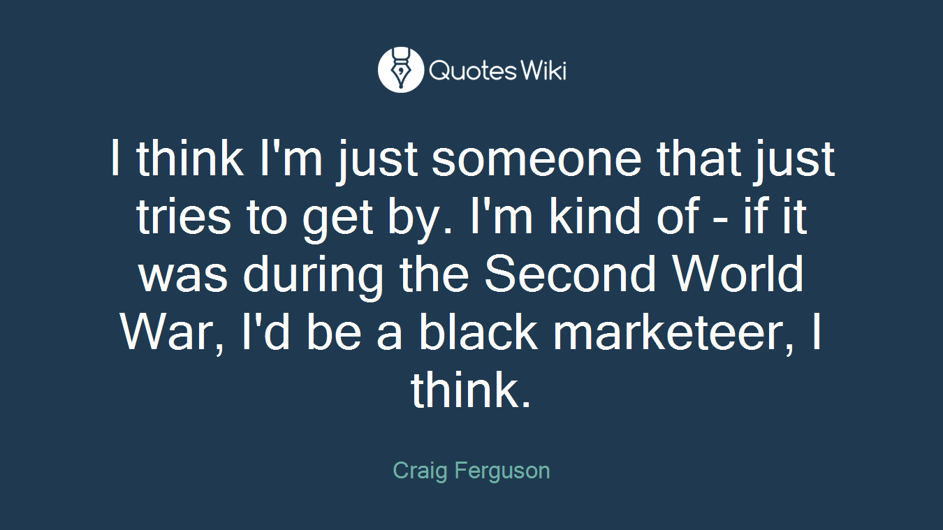 I think I'm just someone that just tries to get by. I'm kind of - if it was during the Second World War, I'd be a black marketeer, I think.