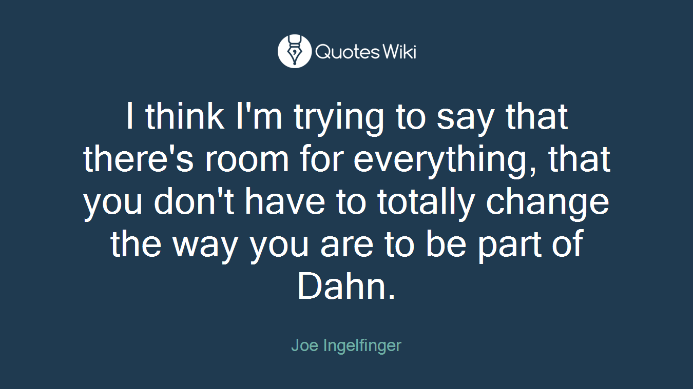 I think I'm trying to say that there's room for everything, that you don't have to totally change the way you are to be part of Dahn.