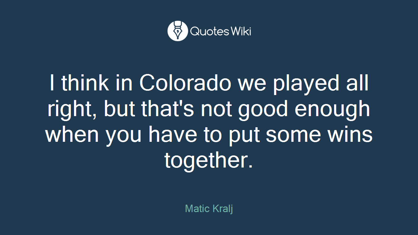 I think in Colorado we played all right, but that's not good enough when you have to put some wins together.
