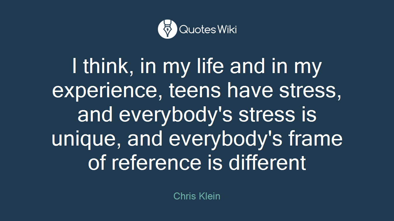 I think, in my life and in my experience, teens have stress, and everybody's stress is unique, and everybody's frame of reference is different