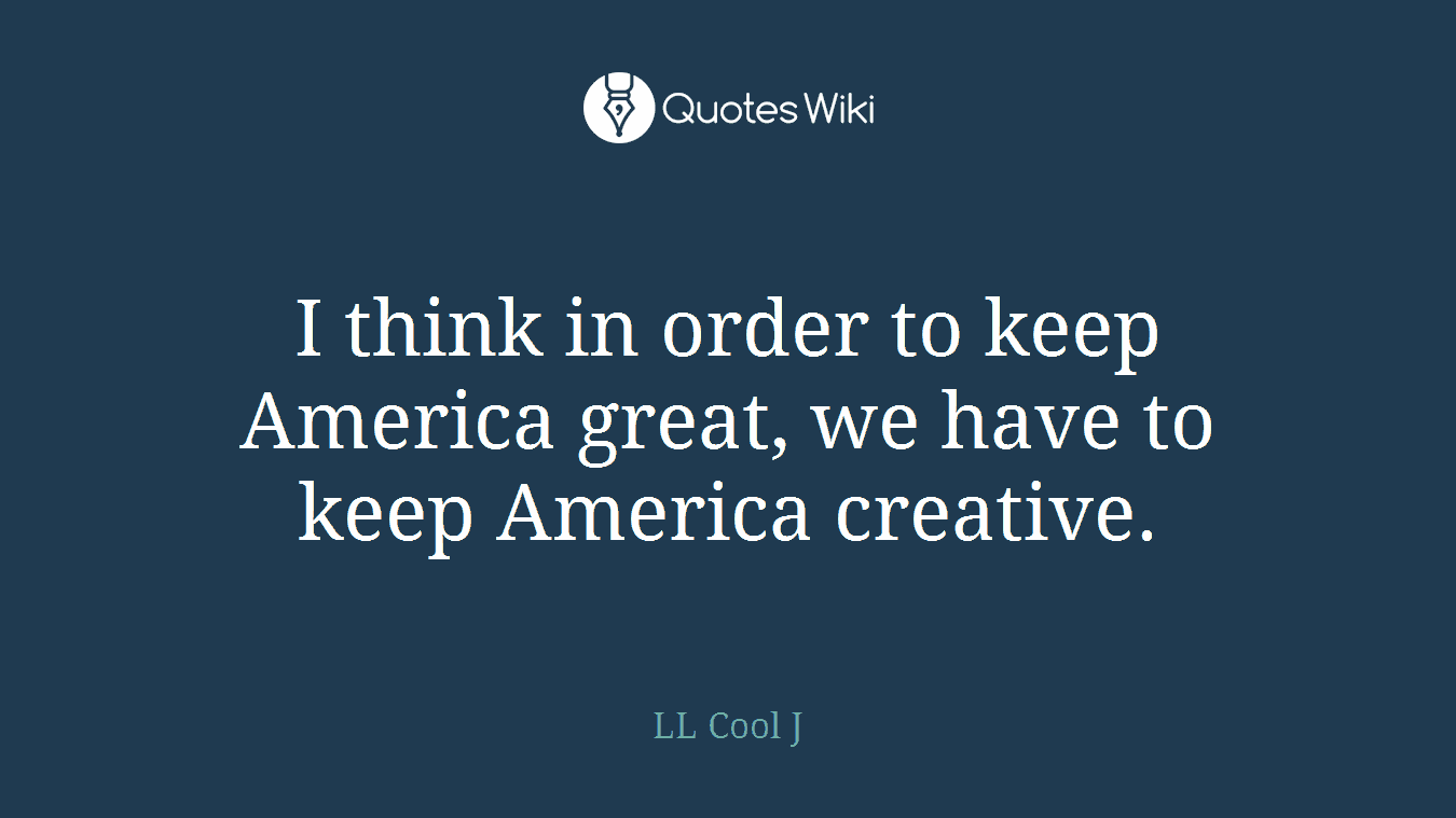 I think in order to keep America great, we have to keep America creative.