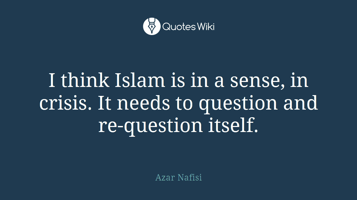 I think Islam is in a sense, in crisis. It needs to question and re-question itself.