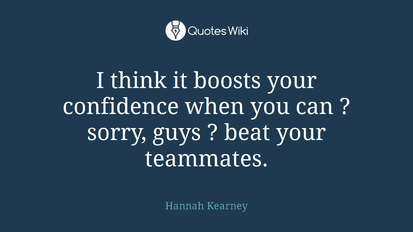 I think it boosts your confidence when you can ? sorry, guys ? beat your teammates.