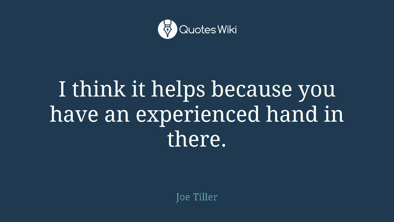 I think it helps because you have an experienced hand in there.