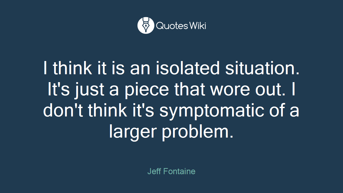 I think it is an isolated situation. It's just a piece that wore out. I don't think it's symptomatic of a larger problem.