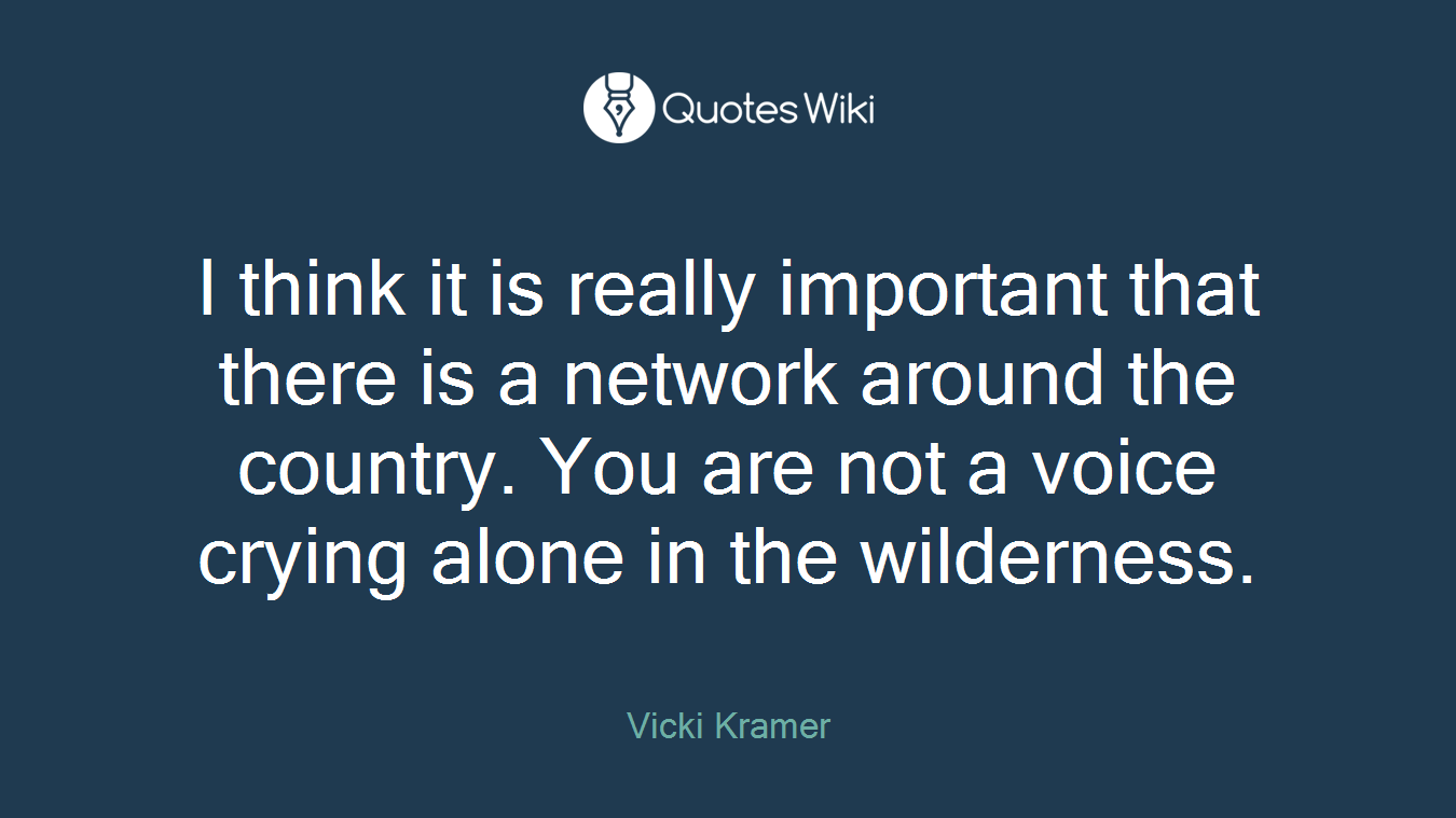 I think it is really important that there is a network around the country. You are not a voice crying alone in the wilderness.
