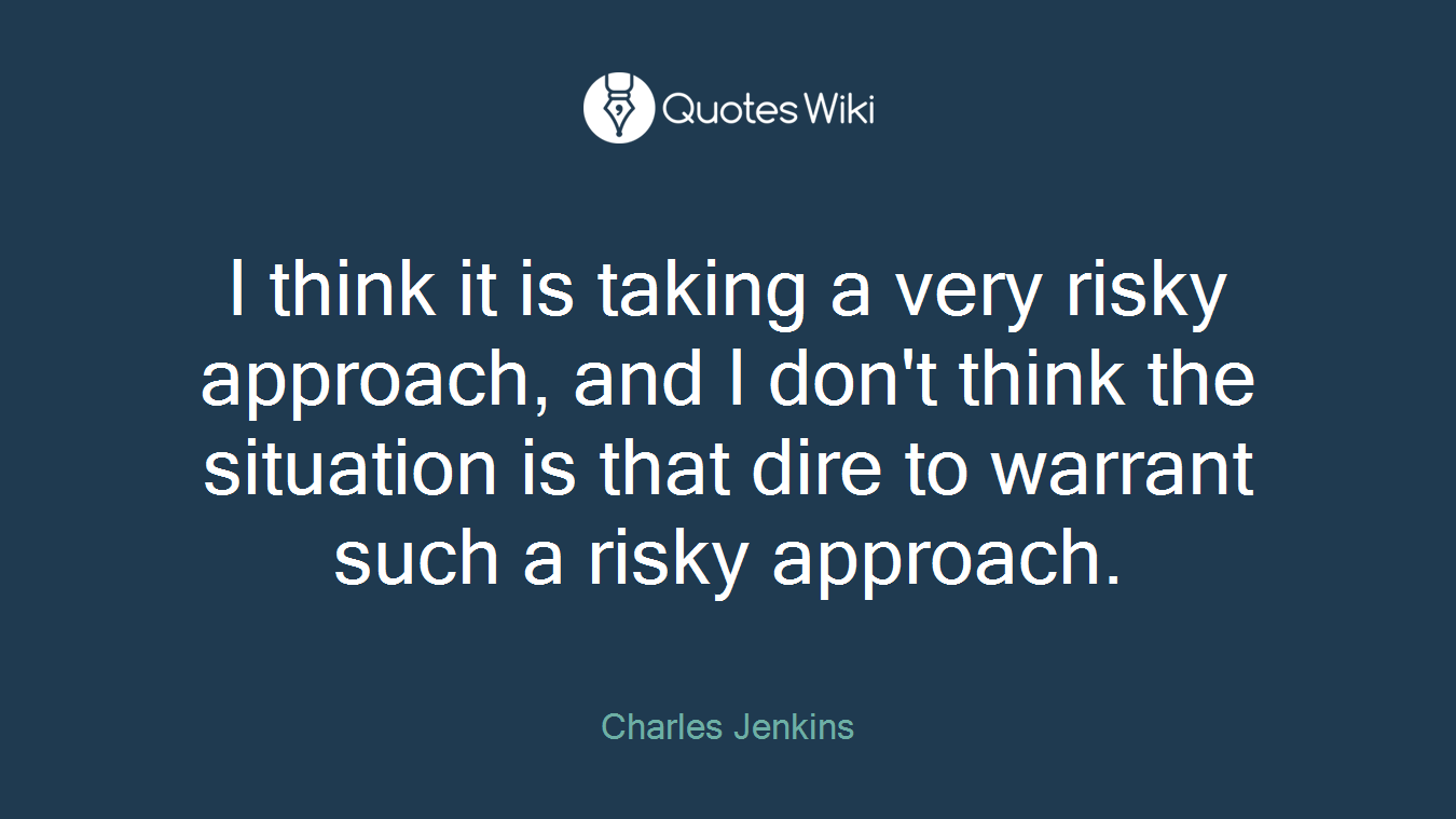 I think it is taking a very risky approach, and I don't think the situation is that dire to warrant such a risky approach.