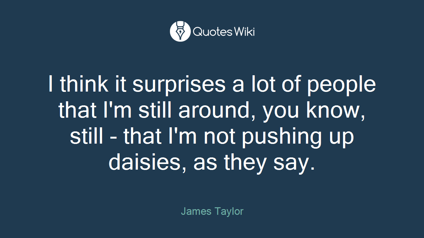 I think it surprises a lot of people that I'm still around, you know, still - that I'm not pushing up daisies, as they say.